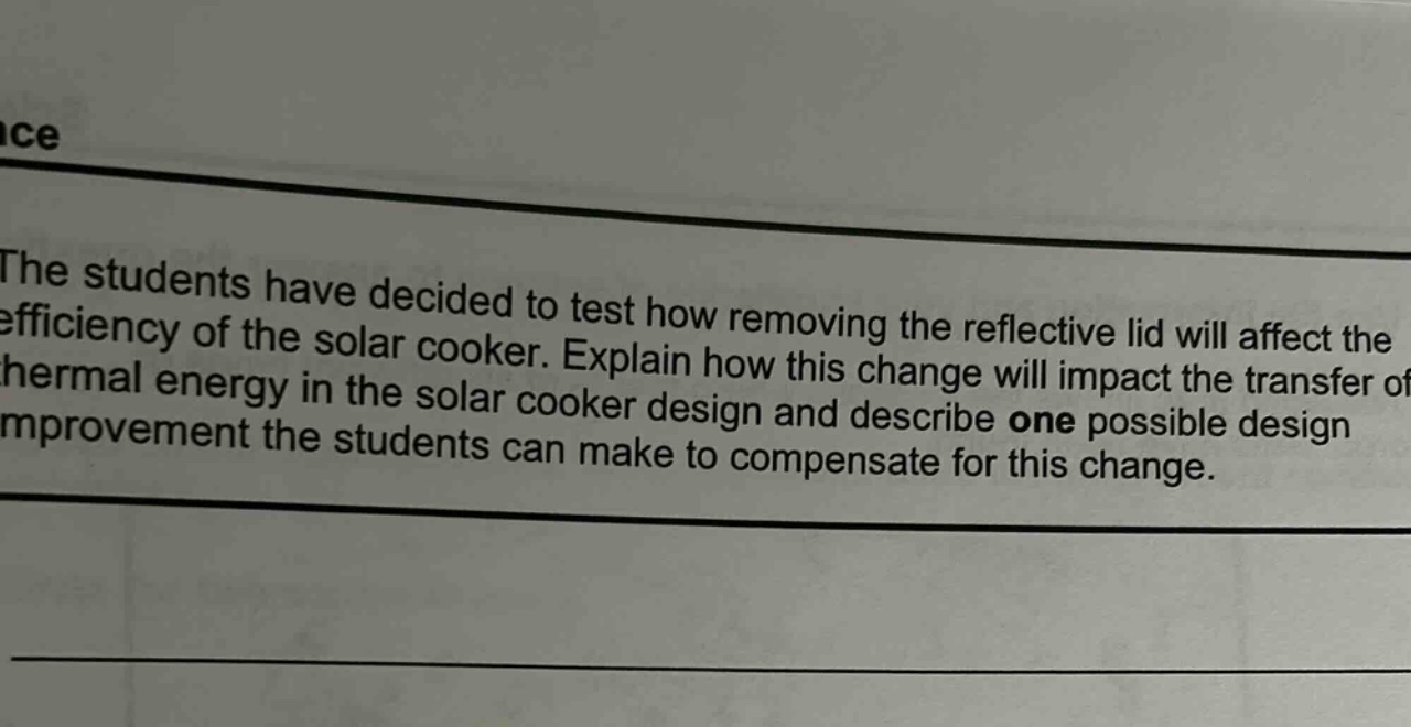 the students have decided to test how removing the reflective lid will affect the efficiency of the solar cooker. explain how this change will impact the transfer of thermal energy in the solar cooker design and describe one possible design improvement the students can make to compensate for this change.