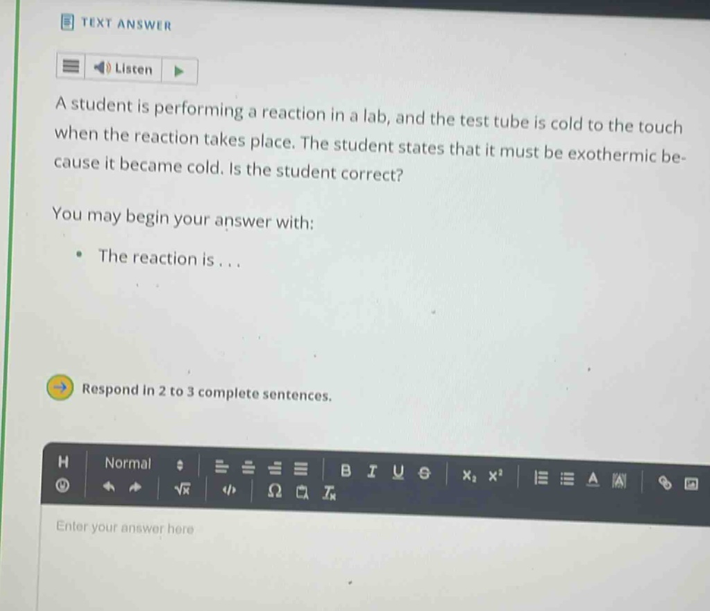 a student is performing a reaction in a lab, and the test tube is cold to the touch when the reaction takes place. the student states that it must be exothermic because it became cold. is the student correct? you may begin your answer with: the reaction is... respond in 2 to 3 complete sentences.