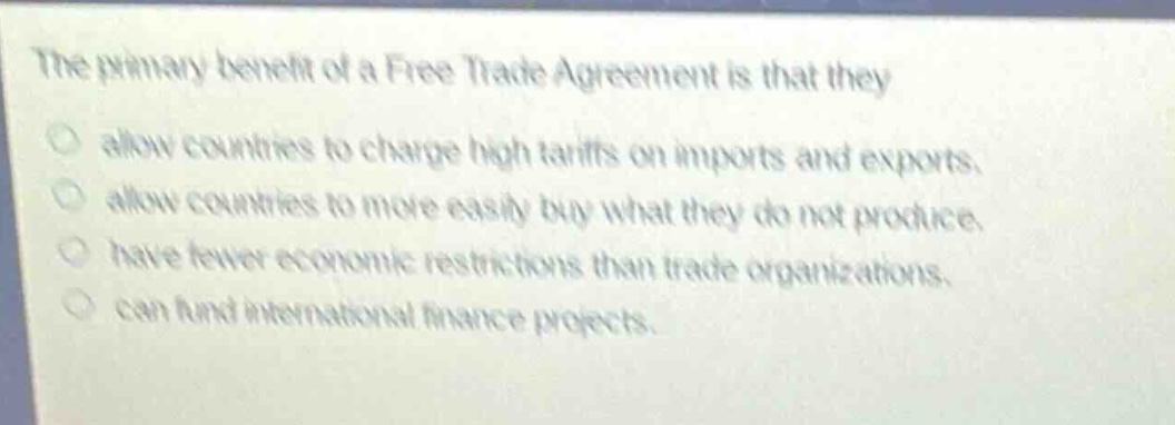 the primary benefit of a free trade agreement is that they\n○ allow countries to charge high tariffs on imports and exports.\n○ allow countries to more easily buy what they do not produce.\n○ have fewer economic restrictions than trade organizations.\n○ can fund international finance projects.