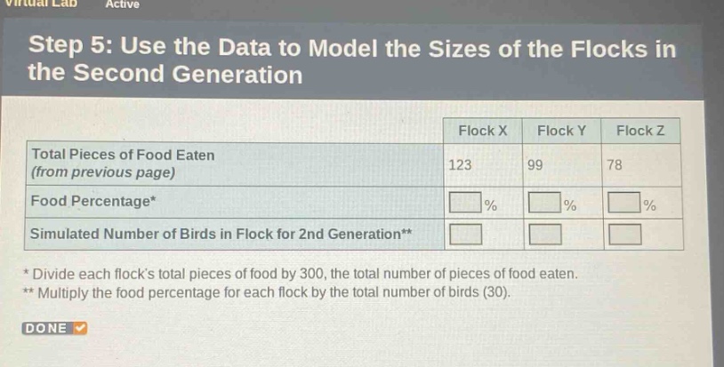 step 5: use the data to model the sizes of the flocks in the second generation\n| | flock x | flock y | flock z |\n|--|--|--|--|\n| total pieces of food eaten (from previous page) | 123 | 99 | 78 |\n| food percentage* | | | |\n| simulated number of birds in flock for 2nd generation** | | | |\n* divide each flocks total pieces of food by 300, the total number of pieces of food eaten.\n** multiply the food percentage for each flock by the total number of birds (30).\ndone