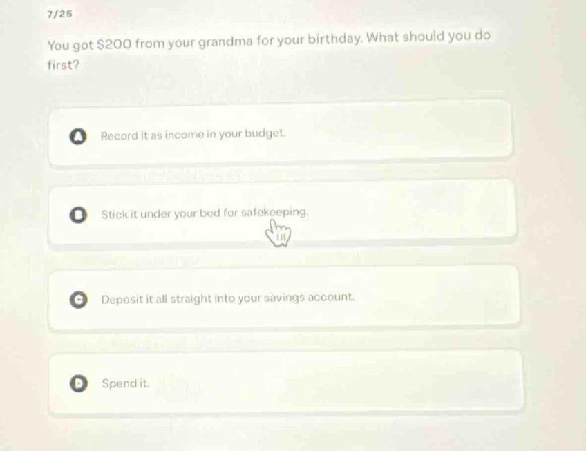 7/25\nyou got $200 from your grandma for your birthday. what should you do first?\na record it as income in your budget.\nb stick it under your bed for safekeeping.\nc deposit it all straight into your savings account.\nd spend it.