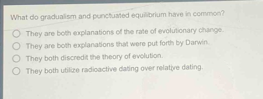 what do gradualism and punctuated equilibrium have in common?\nthey are both explanations of the rate of evolutionary change.\nthey are both explanations that were put forth by darwin.\nthey both discredit the theory of evolution.\nthey both utilize radioactive dating over relative dating.
