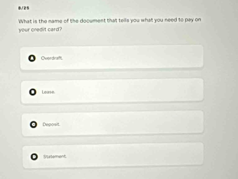 8/25\nwhat is the name of the document that tells you what you need to pay on your credit card?\na overdraft.\nb lease.\nc deposit.\nd statement.
