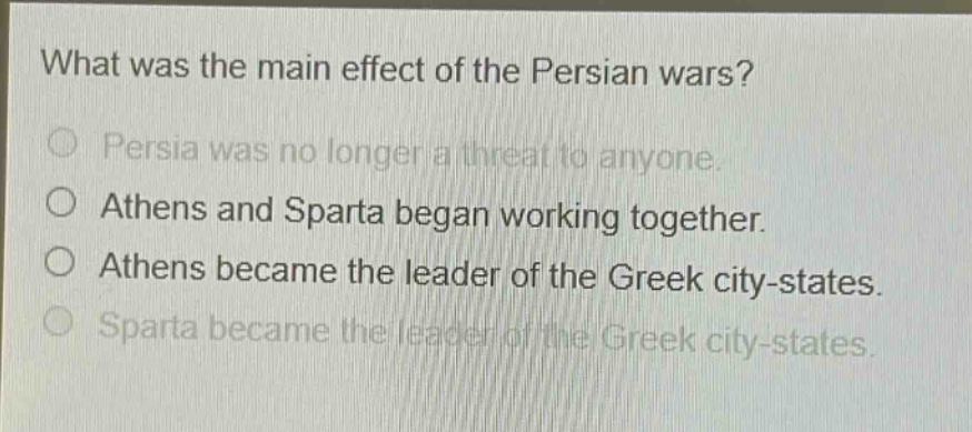 what was the main effect of the persian wars?\no persia was no longer a threat to anyone.\no athens and sparta began working together.\no athens became the leader of the greek city - states.\no sparta became the leader of the greek city - states.