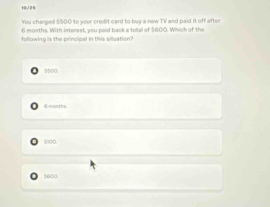 10/25\nyou charged $500 to your credit card to buy a new tv and paid it off after 6 months. with interest, you paid back a total of $600. which of the following is the principal in this situation?\na $500.\nb 6 months.\nc $100.\nd $600.