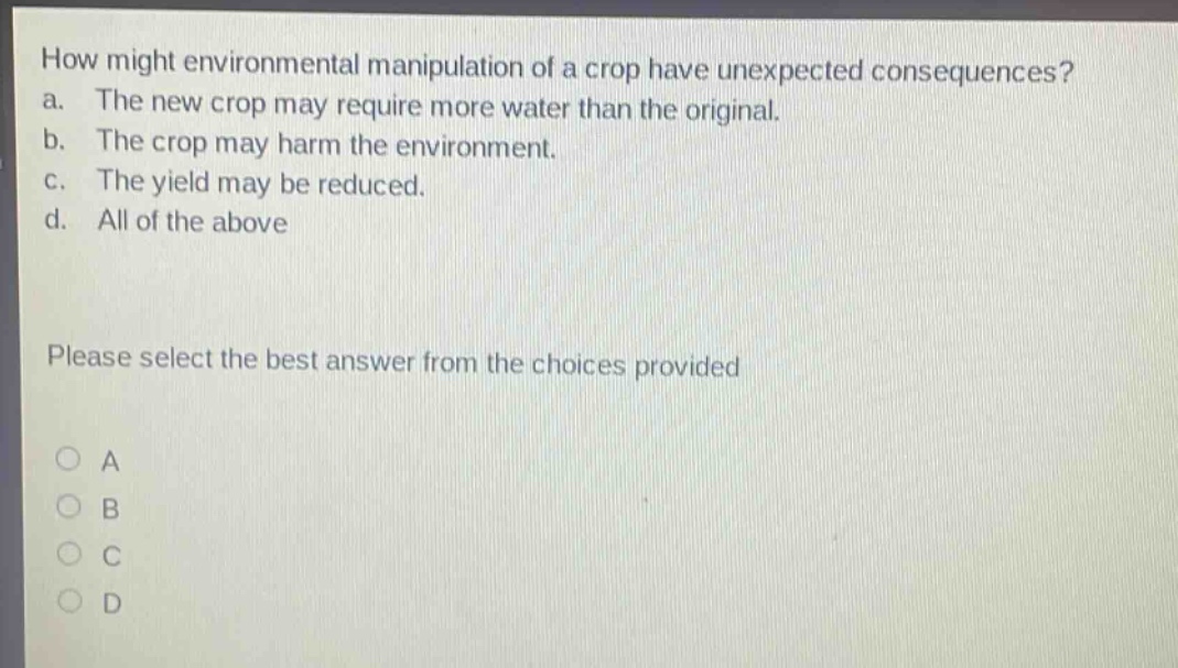 how might environmental manipulation of a crop have unexpected consequences? a. the new crop may require more water than the original. b. the crop may harm the environment. c. the yield may be reduced. d. all of the above please select the best answer from the choices provided o a o b o c o d