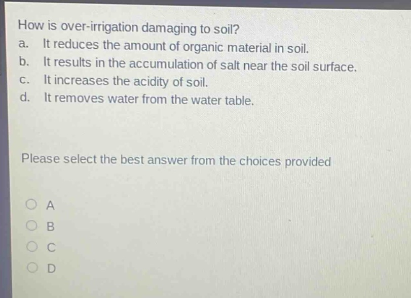 how is over - irrigation damaging to soil?\na. it reduces the amount of organic material in soil.\nb. it results in the accumulation of salt near the soil surface.\nc. it increases the acidity of soil.\nd. it removes water from the water table.\nplease select the best answer from the choices provided\na\nb\nc\nd