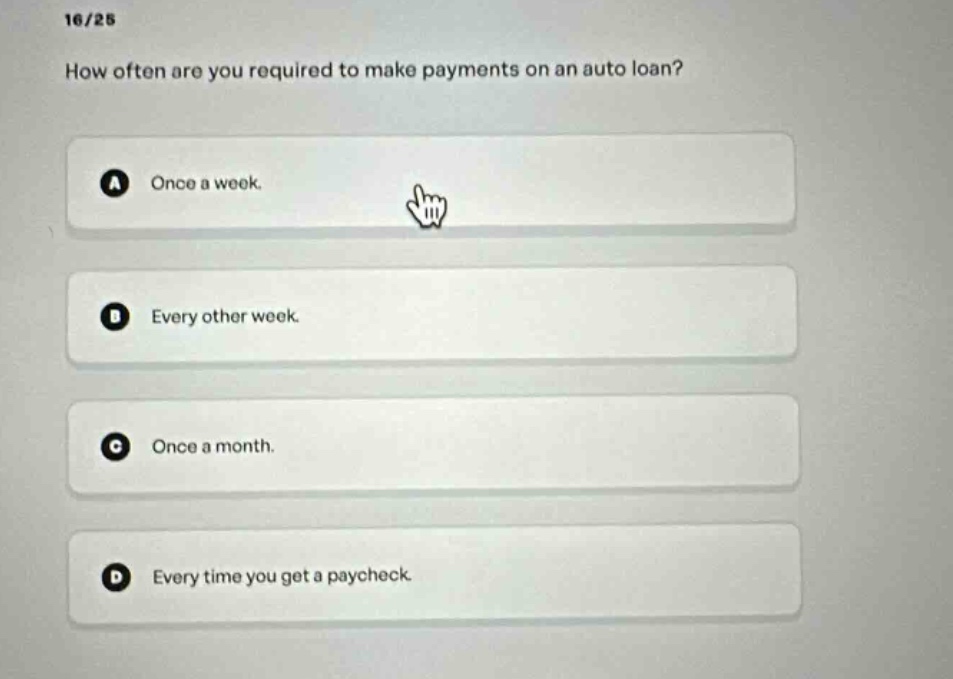 16/25\nhow often are you required to make payments on an auto loan?\na once a week.\nb every other week.\nc once a month.\nd every time you get a paycheck.
