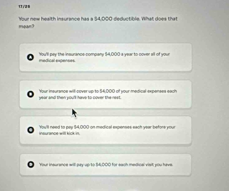 17/25\nyour new health insurance has a $4,000 deductible. what does that mean?\na youll pay the insurance company $4,000 a year to cover all of your medical expenses.\nb your insurance will cover up to $4,000 of your medical expenses each year and then youll have to cover the rest.\nc youll need to pay $4,000 on medical expenses each year before your insurance will kick in.\nd your insurance will pay up to $4,000 for each medical visit you have.