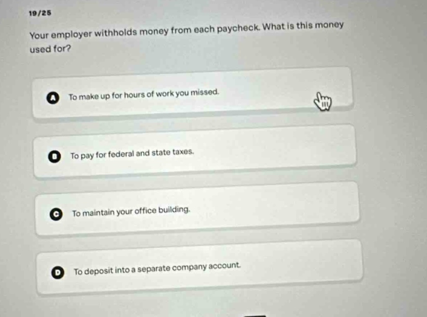 19/25\nyour employer withholds money from each paycheck. what is this money used for?\na to make up for hours of work you missed.\nb to pay for federal and state taxes.\nc to maintain your office building.\nd to deposit into a separate company account.