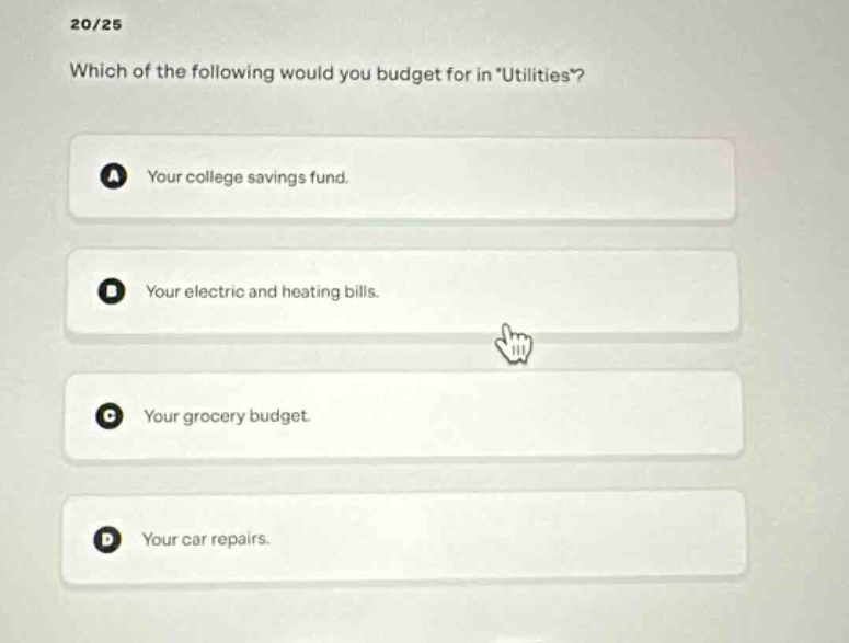 20/25\nwhich of the following would you budget for in \utilities\?\na your college savings fund.\nb your electric and heating bills.\nc your grocery budget.\nd your car repairs.