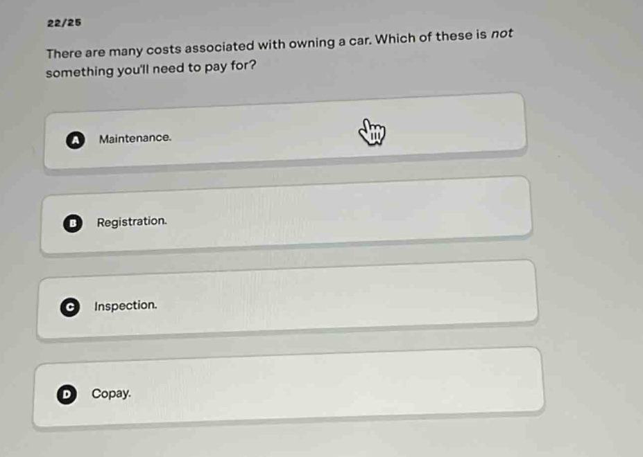 22/25\nthere are many costs associated with owning a car. which of these is not something youll need to pay for?\na maintenance.\nb registration.\nc inspection.\nd copay.
