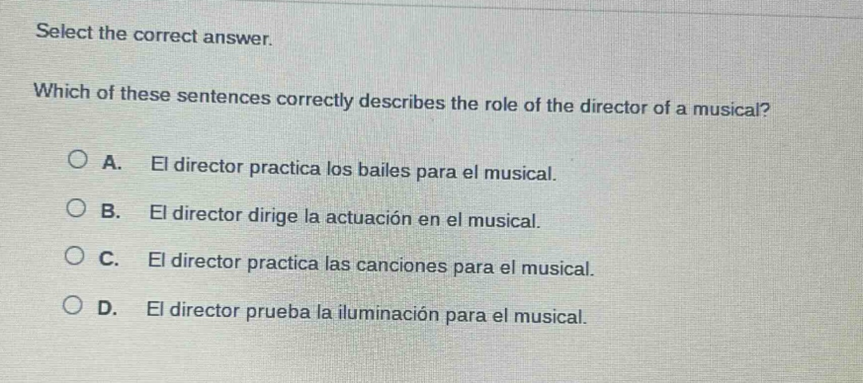 select the correct answer. which of these sentences correctly describes the role of the director of a musical? a. el director practica los bailes para el musical. b. el director dirige la actuación en el musical. c. el director practica las canciones para el musical. d. el director prueba la iluminación para el musical.