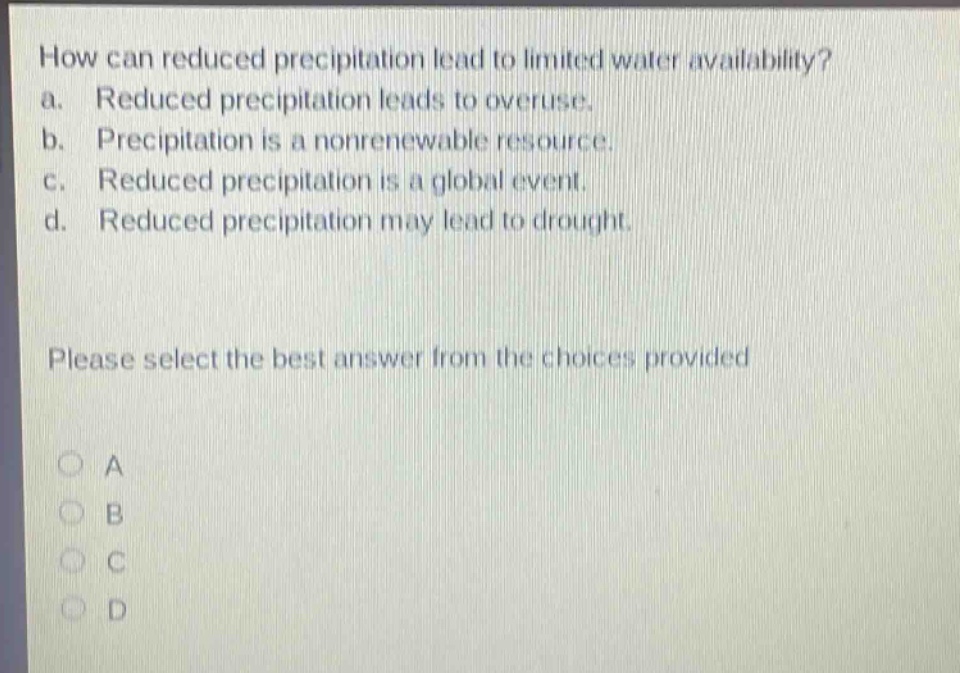 how can reduced precipitation lead to limited water availability? a. reduced precipitation leads to overuse. b. precipitation is a nonrenewable resource. c. reduced precipitation is a global event. d. reduced precipitation may lead to drought. please select the best answer from the choices provided