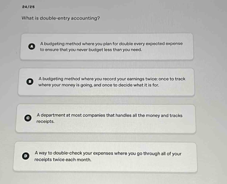 24/25\nwhat is double - entry accounting?\na a budgeting method where you plan for double every expected expense to ensure that you never budget less than you need.\nb a budgeting method where you record your earnings twice: once to track where your money is going, and once to decide what it is for.\nc a department at most companies that handles all the money and tracks receipts.\nd a way to double - check your expenses where you go through all of your receipts twice each month.