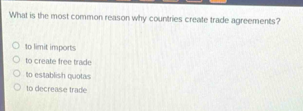 what is the most common reason why countries create trade agreements?\n○ to limit imports\n○ to create free trade\n○ to establish quotas\n○ to decrease trade