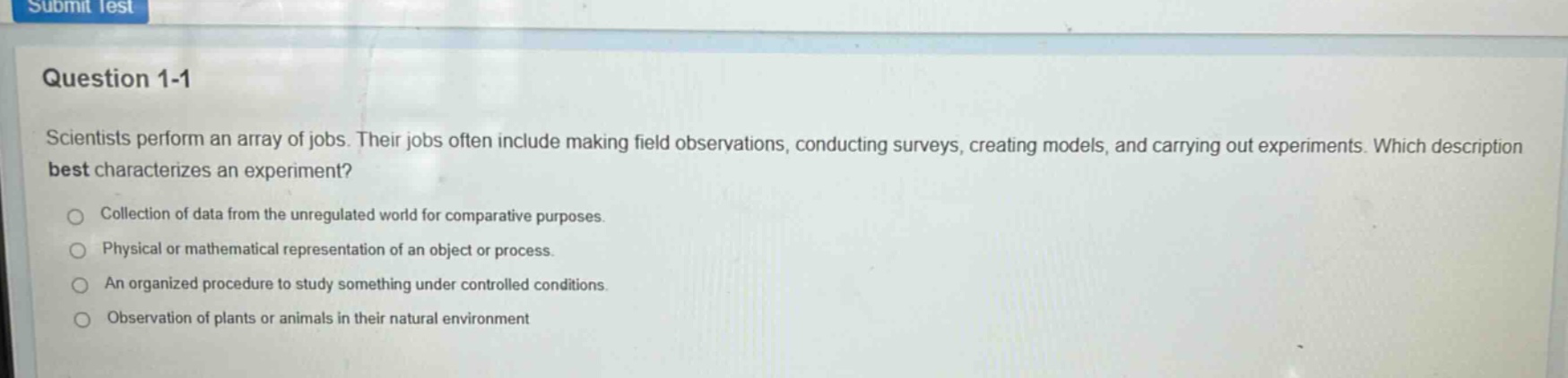 question 1-1\nscientists perform an array of jobs. their jobs often include making field observations, conducting surveys, creating models, and carrying out experiments. which description best characterizes an experiment?\ncollection of data from the unregulated world for comparative purposes.\nphysical or mathematical representation of an object or process.\nan organized procedure to study something under controlled conditions.\nobservation of plants or animals in their natural environment