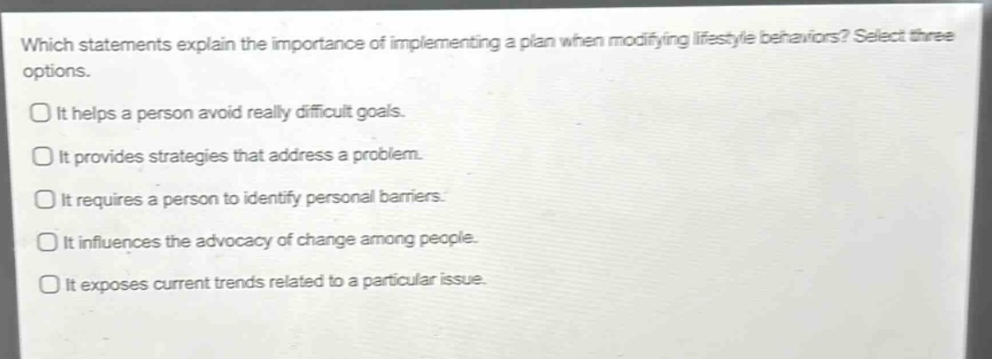 which statements explain the importance of implementing a plan when modifying lifestyle behaviors? select three options.\nit helps a person avoid really difficult goals.\nit provides strategies that address a problem.\nit requires a person to identify personal barriers.\nit influences the advocacy of change among people.\nit exposes current trends related to a particular issue.