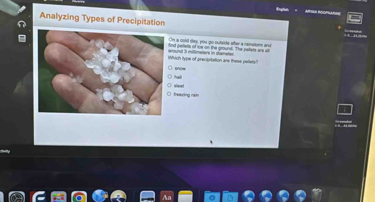 analyzing types of precipitation\non a cold day, you go outside after a rainstorm and find pellets of ice on the ground. the pellets are all around 3 millimeters in diameter.\nwhich type of precipitation are these pellets?\n○ snow\n○ hail\n○ sleet\n○ freezing rain