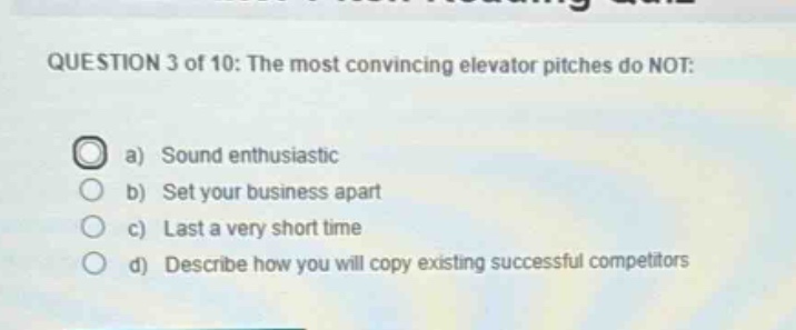 question 3 of 10: the most convincing elevator pitches do not:\na) sound enthusiastic\nb) set your business apart\nc) last a very short time\nd) describe how you will copy existing successful competitors
