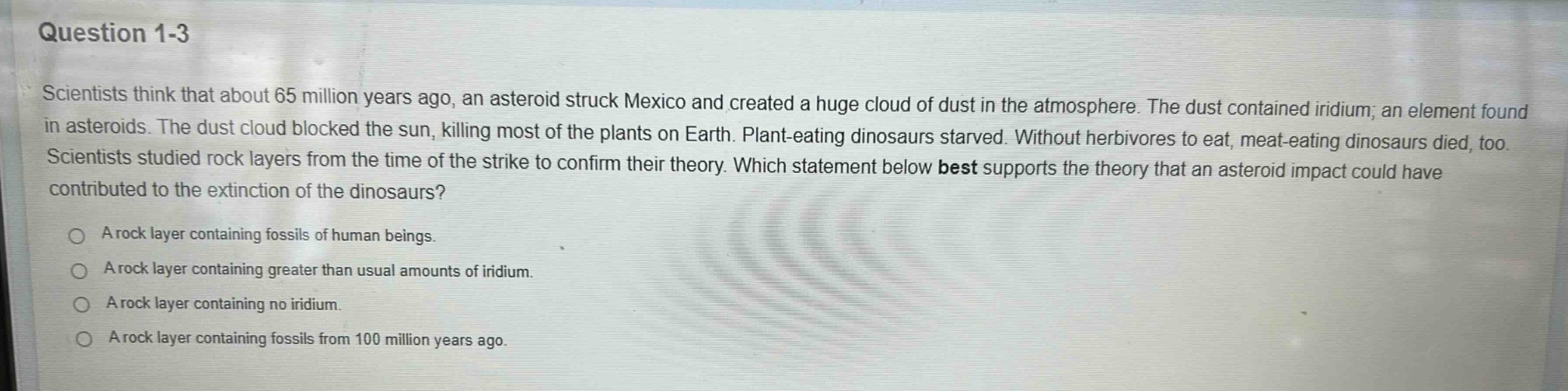 question 1 - 3\nscientists think that about 65 million years ago, an asteroid struck mexico and created a huge cloud of dust in the atmosphere. the dust contained iridium, an element found in asteroids. the dust cloud blocked the sun, killing most of the plants on earth. plant - eating dinosaurs starved. without herbivores to eat, meat - eating dinosaurs died, too. scientists studied rock layers from the time of the strike to confirm their theory. which statement below best supports the theory that an asteroid impact could have contributed to the extinction of the dinosaurs?\na rock layer containing fossils of human beings.\na rock layer containing greater than usual amounts of iridium.\na rock layer containing no iridium.\na rock layer containing fossils from 100 million years ago.