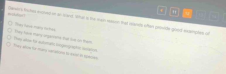 darwins finches evolved on an island. what is the main reason that islands often provide good examples of evolution?\nthey have many niches.\nthey have many organisms that live on them.\nthey allow for automatic biogeographic isolation.\nthey allow for many variations to exist in species.