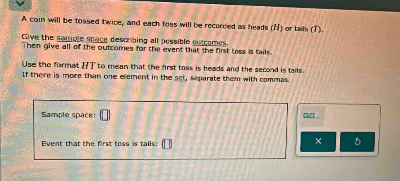 a coin will be tossed twice, and each toss will be recorded as heads (h) or tails (t). give the sample - space describing all possible outcomes. then give all of the outcomes for the event that the first toss is tails. use the format ht to mean that the first toss is heads and the second is tails. if there is more than one element in the set, separate them with commas. sample space: event that the first toss is tails: