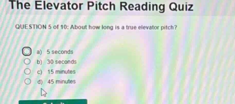the elevator pitch reading quiz\nquestion 5 of 10: about how long is a true elevator pitch?\n a) 5 seconds\n b) 30 seconds\n c) 15 minutes\n d) 45 minutes