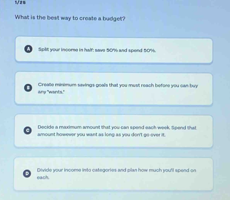 1/25\nwhat is the best way to create a budget?\na split your income in half: save 50% and spend 50%.\nb create minimum savings goals that you must reach before you can buy any wants.\nc decide a maximum amount that you can spend each week. spend that amount however you want as long as you dont go over it.\nd divide your income into categories and plan how much youll spend on each.
