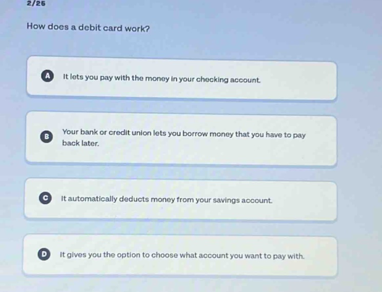 2/26\nhow does a debit card work?\na it lets you pay with the money in your checking account.\nb your bank or credit union lets you borrow money that you have to pay back later.\nc it automatically deducts money from your savings account.\nd it gives you the option to choose what account you want to pay with.