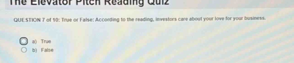 the elevator pitch reading quiz\nquestion 7 of 10: true or false: according to the reading, investors care about your love for your business.\na) true\nb) false