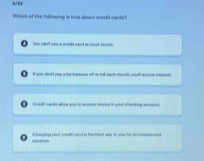 which of the following is true about credit cards?\na you cant use a credit card at most stores.\nb if you dont pay your balance off in full each month, youll accrue interest.\nc credit cards allow you to access money in your checking account.\nd charging your credit card is the best way to pay for an unexpected expense.