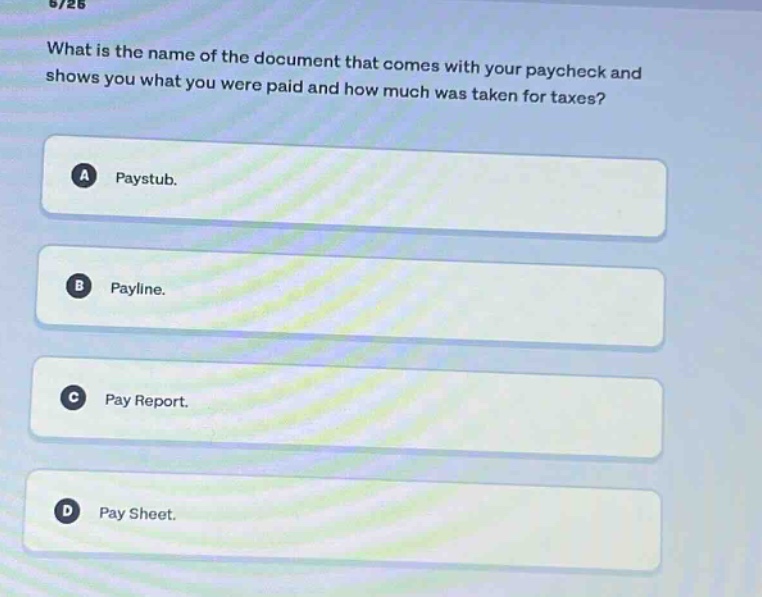 what is the name of the document that comes with your paycheck and shows you what you were paid and how much was taken for taxes?\na paystub.\nb payline.\nc pay report.\nd pay sheet.