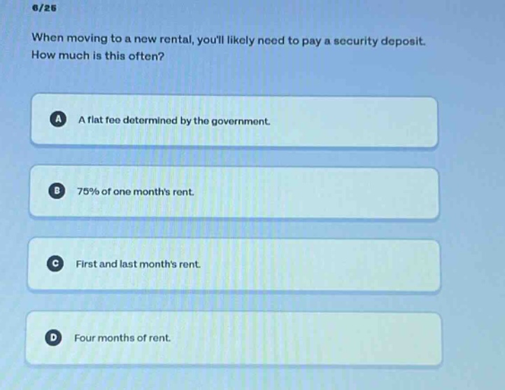 6/25\nwhen moving to a new rental, youll likely need to pay a security deposit. how much is this often?\na a flat fee determined by the government.\nb 75% of one months rent.\nc first and last months rent.\nd four months of rent.