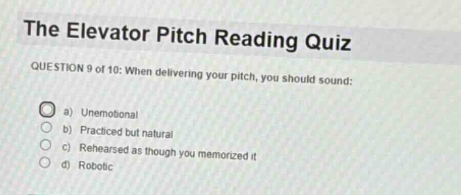 the elevator pitch reading quiz\nquestion 9 of 10: when delivering your pitch, you should sound:\n a) unemotional\n b) practiced but natural\n c) rehearsed as though you memorized it\n d) robotic