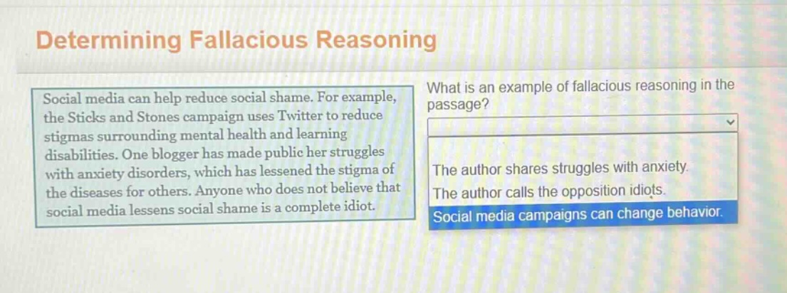 determining fallacious reasoning\nsocial media can help reduce social shame. for example, the sticks and stones campaign uses twitter to reduce stigmas surrounding mental health and learning disabilities. one blogger has made public her struggles with anxiety disorders, which has lessened the stigma of the diseases for others. anyone who does not believe that social media lessens social shame is a complete idiot.\nwhat is an example of fallacious reasoning in the passage?\nthe author shares struggles with anxiety.\nthe author calls the opposition idiots.\nsocial media campaigns can change behavior.