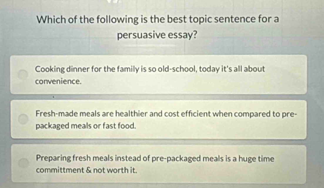 which of the following is the best topic sentence for a persuasive essay?\ncooking dinner for the family is so old - school, today its all about convenience.\nfresh - made meals are healthier and cost efficient when compared to pre - packaged meals or fast food.\npreparing fresh meals instead of pre - packaged meals is a huge time commitment & not worth it.