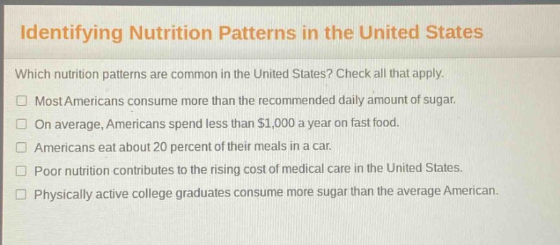 identifying nutrition patterns in the united states\nwhich nutrition patterns are common in the united states? check all that apply.\n□ most americans consume more than the recommended daily amount of sugar.\n□ on average, americans spend less than $1,000 a year on fast food.\n□ americans eat about 20 percent of their meals in a car.\n□ poor nutrition contributes to the rising cost of medical care in the united states.\n□ physically active college graduates consume more sugar than the average american.