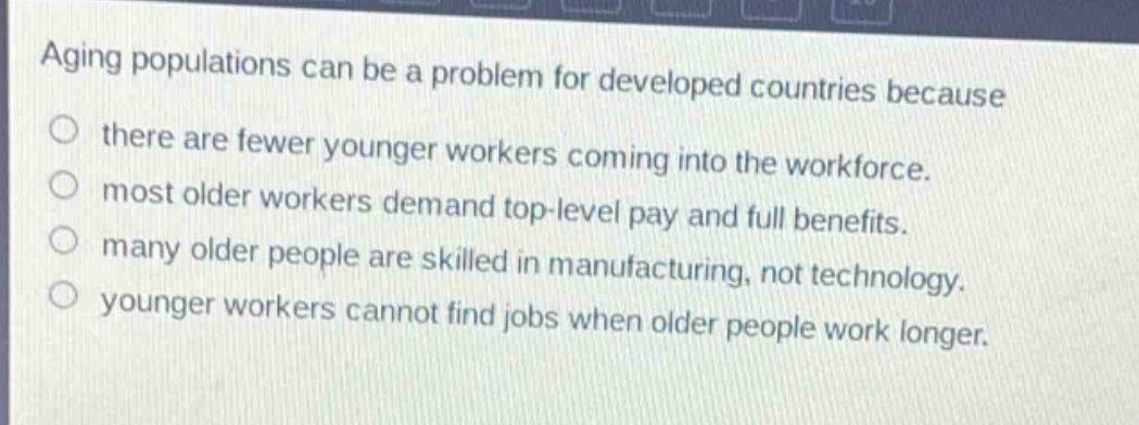 aging populations can be a problem for developed countries because\no there are fewer younger workers coming into the workforce.\no most older workers demand top - level pay and full benefits.\no many older people are skilled in manufacturing, not technology.\no younger workers cannot find jobs when older people work longer.