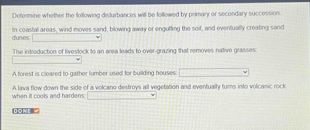 determine whether the following disturbances will be followed by primary or secondary succession. in coastal areas, wind moves sand, blowing away or engulfing the soil, and eventually creating sand dunes: the introduction of livestock to an area leads to over - grazing that removes native grasses: a forest is cleared to gather lumber used for building houses: a lava flow down the side of a volcano destroys all vegetation and eventually turns into volcanic rock when it cools and hardens: done