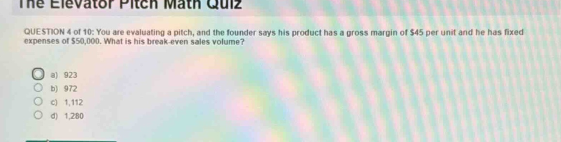 the elevator pitch math quiz\nquestion 4 of 10: you are evaluating a pitch, and the founder says his product has a gross margin of $45 per unit and he has fixed expenses of $50,000. what is his break - even sales volume?\n a) 923\n b) 972\n c) 1,112\n d) 1,280