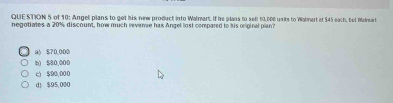 question 5 of 10: angel plans to get his new product into walmart. if he plans to sell 10,000 units to walmart at $45 each, but walmart negotiates a 20% discount, how much revenue has angel lost compared to his original plan?\na) $70,000\nb) $80,000\nc) $90,000\nd) $95,000