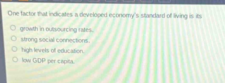 one factor that indicates a developed economys standard of living is its\n○ growth in outsourcing rates.\n○ strong social connections.\n○ high levels of education.\n○ low gdp per capita.