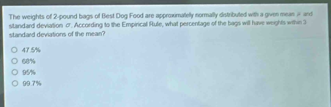 the weights of 2 - pound bags of best dog food are approximately normally distributed with a given mean $mu$ and standard deviation $sigma$. according to the empirical rule, what percentage of the bags will have weights within 3 standard deviations of the mean?\n47.5%\n68%\n95%\n99.7%