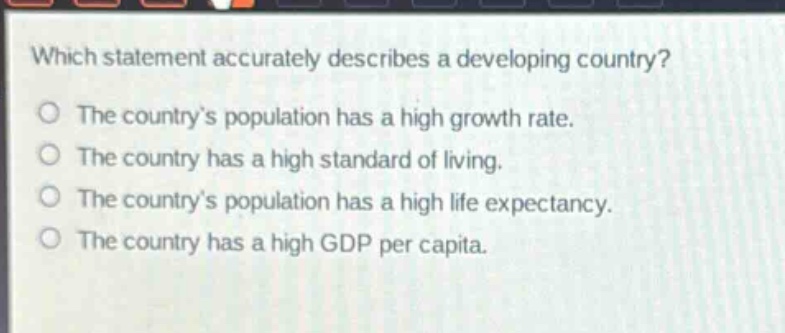 which statement accurately describes a developing country?\nthe country’s population has a high growth rate.\nthe country has a high standard of living.\nthe country’s population has a high life expectancy.\nthe country has a high gdp per capita.