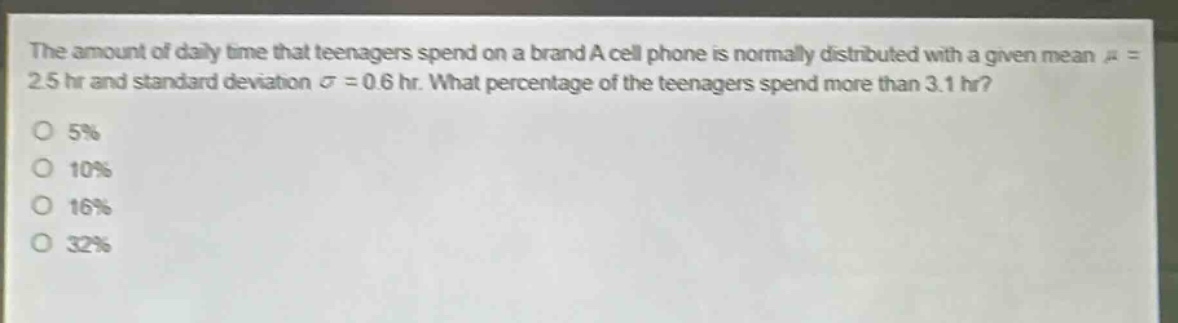 the amount of daily time that teenagers spend on a brand a cell phone is normally distributed with a given mean $mu = 2.5$ hr and standard deviation $sigma = 0.6$ hr. what percentage of the teenagers spend more than 3.1 hr?\no 5%\no 10%\no 16%\no 32%