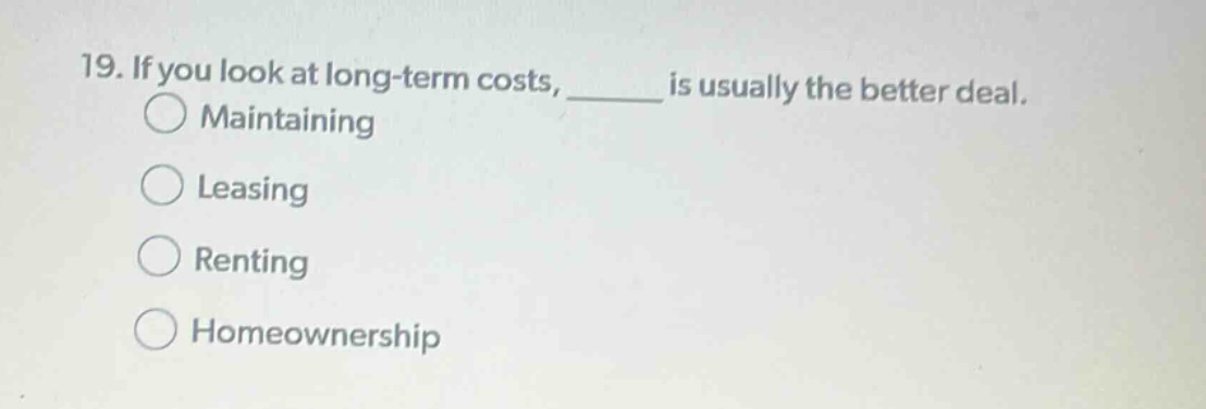 19. if you look at long - term costs, ____ is usually the better deal.\nmaintaining\nleasing\nrenting\nhomeownership