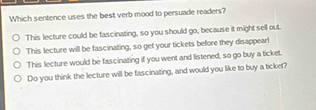 which sentence uses the best verb mood to persuade readers?\no this lecture could be fascinating, so you should go, because it might sell out.\no this lecture will be fascinating, so get your tickets before they disappear!\no this lecture would be fascinating if you went and listened, so go buy a ticket.\no do you think the lecture will be fascinating, and would you like to buy a ticket?