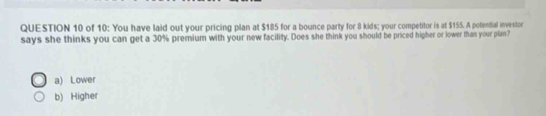 question 10 of 10: you have laid out your pricing plan at $185 for a bounce party for 8 kids; your competitor is at $155. a potential investor says she thinks you can get a 30% premium with your new facility. does she think you should be priced higher or lower than your plan?\na) lower\nb) higher