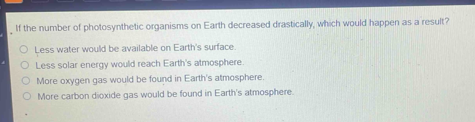 if the number of photosynthetic organisms on earth decreased drastically, which would happen as a result?\nless water would be available on earth’s surface.\nless solar energy would reach earth’s atmosphere.\nmore oxygen gas would be found in earth’s atmosphere.\nmore carbon dioxide gas would be found in earth’s atmosphere.